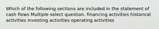 Which of the following sections are included in the statement of cash flows Multiple select question. financing activities historical activities investing activities operating activities