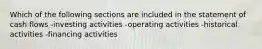 Which of the following sections are included in the statement of cash flows -investing activities -operating activities -historical activities -financing activities