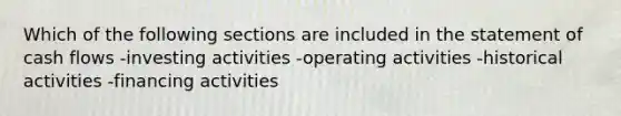 Which of the following sections are included in the statement of cash flows -investing activities -operating activities -historical activities -financing activities