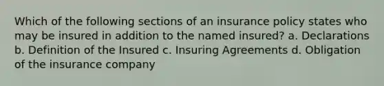 Which of the following sections of an insurance policy states who may be insured in addition to the named insured? a. Declarations b. Definition of the Insured c. Insuring Agreements d. Obligation of the insurance company