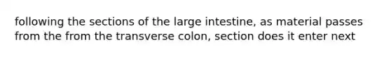 following the sections of the large intestine, as material passes from the from the transverse colon, section does it enter next