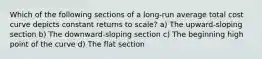 Which of the following sections of a long-run average total cost curve depicts constant returns to scale? a) The upward-sloping section b) The downward-sloping section c) The beginning high point of the curve d) The flat section