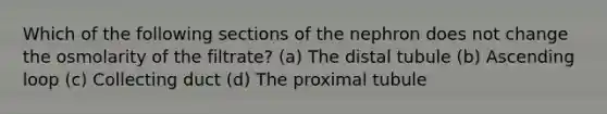 Which of the following sections of the nephron does not change the osmolarity of the filtrate? (a) The distal tubule (b) Ascending loop (c) Collecting duct (d) The proximal tubule