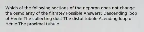 Which of the following sections of the nephron does not change the osmolarity of the filtrate? Possible Answers: Descending loop of Henle The collecting duct The distal tubule Acending loop of Henle The proximal tubule