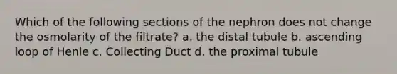 Which of the following sections of the nephron does not change the osmolarity of the filtrate? a. the distal tubule b. ascending loop of Henle c. Collecting Duct d. the proximal tubule