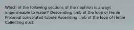 Which of the following sections of the nephron is always impermeable to water? Descending limb of the loop of Henle Proximal convoluted tubule Ascending limb of the loop of Henle Collecting duct