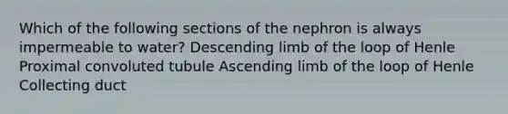 Which of the following sections of the nephron is always impermeable to water? Descending limb of the loop of Henle Proximal convoluted tubule Ascending limb of the loop of Henle Collecting duct