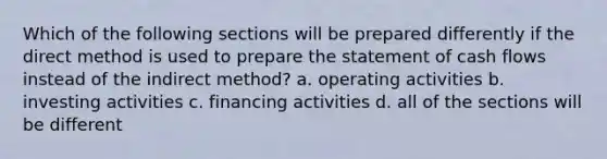 Which of the following sections will be prepared differently if the direct method is used to prepare the statement of cash flows instead of the indirect method? a. operating activities b. investing activities c. financing activities d. all of the sections will be different