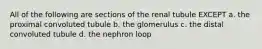 All of the following are sections of the renal tubule EXCEPT a. the proximal convoluted tubule b. the glomerulus c. the distal convoluted tubule d. the nephron loop