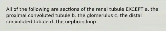 All of the following are sections of the renal tubule EXCEPT a. the proximal convoluted tubule b. the glomerulus c. the distal convoluted tubule d. the nephron loop