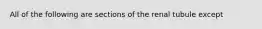 All of the following are sections of the renal tubule except