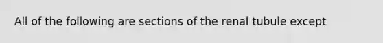 All of the following are sections of the renal tubule except