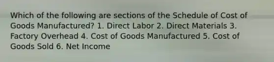 Which of the following are sections of the Schedule of Cost of Goods Manufactured? 1. Direct Labor 2. Direct Materials 3. Factory Overhead 4. Cost of Goods Manufactured 5. Cost of Goods Sold 6. Net Income