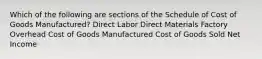 Which of the following are sections of the Schedule of Cost of Goods Manufactured? Direct Labor Direct Materials Factory Overhead Cost of Goods Manufactured Cost of Goods Sold Net Income