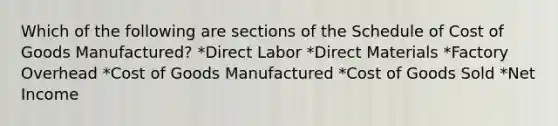 Which of the following are sections of the Schedule of Cost of Goods Manufactured? *Direct Labor *Direct Materials *Factory Overhead *Cost of Goods Manufactured *Cost of Goods Sold *Net Income