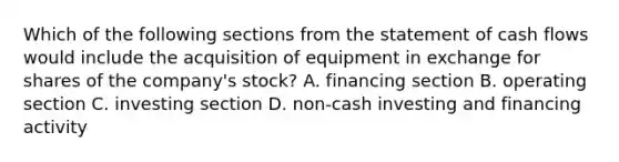 Which of the following sections from the statement of cash flows would include the acquisition of equipment in exchange for shares of the company's stock? A. financing section B. operating section C. investing section D. non-cash investing and financing activity