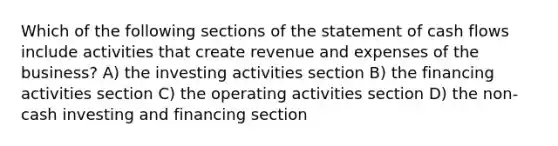 Which of the following sections of the statement of cash flows include activities that create revenue and expenses of the business? A) the investing activities section B) the financing activities section C) the operating activities section D) the non-cash investing and financing section