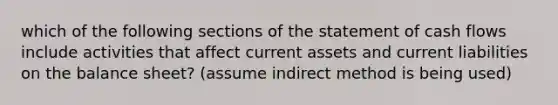 which of the following sections of the statement of <a href='https://www.questionai.com/knowledge/kXoqoBRFeQ-cash-flow' class='anchor-knowledge'>cash flow</a>s include activities that affect current assets and <a href='https://www.questionai.com/knowledge/kgVpLKzJ2M-current-liabilities' class='anchor-knowledge'>current liabilities</a> on the <a href='https://www.questionai.com/knowledge/k1u07UMB1r-balance-sheet' class='anchor-knowledge'>balance sheet</a>? (assume indirect method is being used)