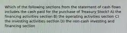 Which of the following sections from the statement of cash flows includes the cash paid for the purchase of Treasury Stock? A) the financing activities section B) the operating activities section C) the investing activities section D) the non-cash investing and financing section