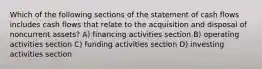 Which of the following sections of the statement of cash flows includes cash flows that relate to the acquisition and disposal of noncurrent assets? A) financing activities section B) operating activities section C) funding activities section D) investing activities section