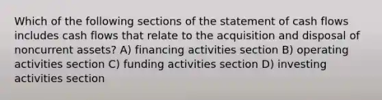 Which of the following sections of the statement of cash flows includes cash flows that relate to the acquisition and disposal of noncurrent assets? A) financing activities section B) operating activities section C) funding activities section D) investing activities section