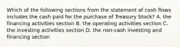 Which of the following sections from the statement of cash flows includes the cash paid for the purchase of Treasury Stock? A. the financing activities section B. the operating activities section C. the investing activities section D. the non-cash investing and financing section