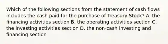 Which of the following sections from the statement of cash flows includes the cash paid for the purchase of Treasury Stock? A. the financing activities section B. the operating activities section C. the investing activities section D. the non-cash investing and financing section