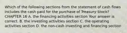 Which of the following sections from the statement of cash flows includes the cash paid for the purchase of Treasury​ Stock? CHAPTER 16 A. the financing activities section Your answer is correct. B. the investing activities section C. the operating activities section D. the​ non-cash investing and financing section