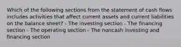 Which of the following sections from the statement of cash flows includes activities that affect current assets and current liabilities on the balance sheet? - The investing section - The financing section - The operating section - The noncash investing and financing section