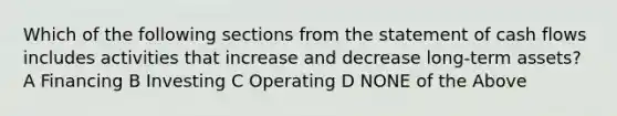 Which of the following sections from the statement of cash flows includes activities that increase and decrease long-term assets? A Financing B Investing C Operating D NONE of the Above