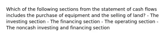 Which of the following sections from the statement of cash flows includes the purchase of equipment and the selling of land? - The investing section - The financing section - The operating section - The noncash investing and financing section