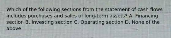 Which of the following sections from the statement of cash flows includes purchases and sales of long-term assets? A. Financing section B. Investing section C. Operating section D. None of the above