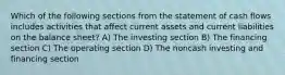 Which of the following sections from the statement of cash flows includes activities that affect current assets and current liabilities on the balance sheet? A) The investing section B) The financing section C) The operating section D) The noncash investing and financing section