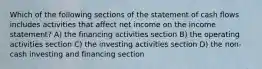 Which of the following sections of the statement of cash flows includes activities that affect net income on the income statement? A) the financing activities section B) the operating activities section C) the investing activities section D) the non-cash investing and financing section