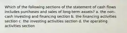 Which of the following sections of the statement of cash flows includes purchases and sales of long-term assets? a. the non-cash investing and financing section b. the financing activities section c. the investing activities section d. the operating activities section