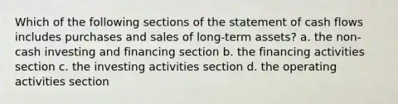 Which of the following sections of the statement of cash flows includes purchases and sales of long-term assets? a. the non-cash investing and financing section b. the financing activities section c. the investing activities section d. the operating activities section