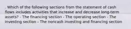 . Which of the following sections from the statement of cash flows includes activities that increase and decrease long-term assets? - The financing section - The operating section - The investing section - The noncash investing and financing section