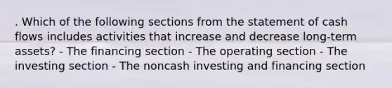 . Which of the following sections from the statement of cash flows includes activities that increase and decrease long-term assets? - The financing section - The operating section - The investing section - The noncash investing and financing section