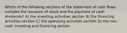 Which of the following sections of the statement of cash flows includes the issuance of stock and the payment of cash dividends? A) the investing activities section B) the financing activities section C) the operating activities section D) the non-cash investing and financing section