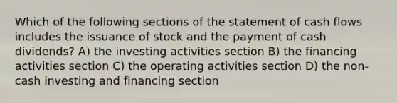 Which of the following sections of the statement of cash flows includes the issuance of stock and the payment of cash dividends? A) the investing activities section B) the financing activities section C) the operating activities section D) the non-cash investing and financing section