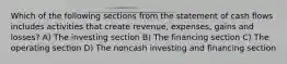 Which of the following sections from the statement of cash flows includes activities that create revenue, expenses, gains and losses? A) The investing section B) The financing section C) The operating section D) The noncash investing and financing section