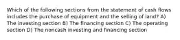 Which of the following sections from the statement of cash flows includes the purchase of equipment and the selling of land? A) The investing section B) The financing section C) The operating section D) The noncash investing and financing section