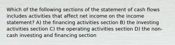 Which of the following sections of the statement of cash flows includes activities that affect net income on the income statement? A) the financing activities section B) the investing activities section C) the operating activities section D) the non-cash investing and financing section