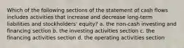 Which of the following sections of the statement of cash flows includes activities that increase and decrease long-term liabilities and stockholders' equity? a. the non-cash investing and financing section b. the investing activities section c. the financing activities section d. the operating activities section