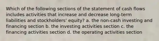 Which of the following sections of the statement of cash flows includes activities that increase and decrease long-term liabilities and stockholders' equity? a. the non-cash investing and financing section b. the investing activities section c. the financing activities section d. the operating activities section