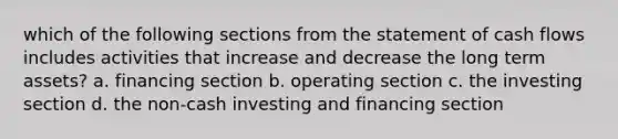 which of the following sections from the statement of cash flows includes activities that increase and decrease the long term assets? a. financing section b. operating section c. the investing section d. the non-cash investing and financing section