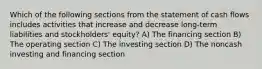 Which of the following sections from the statement of cash flows includes activities that increase and decrease long-term liabilities and stockholders' equity? A) The financing section B) The operating section C) The investing section D) The noncash investing and financing section