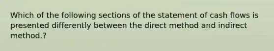 Which of the following sections of the statement of cash flows is presented differently between the direct method and indirect method.?