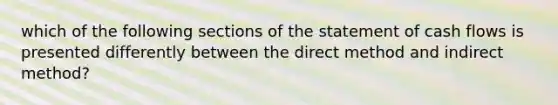 which of the following sections of the statement of cash flows is presented differently between the direct method and indirect method?