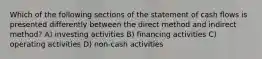 Which of the following sections of the statement of cash flows is presented differently between the direct method and indirect method? A) investing activities B) financing activities C) operating activities D) non-cash activities